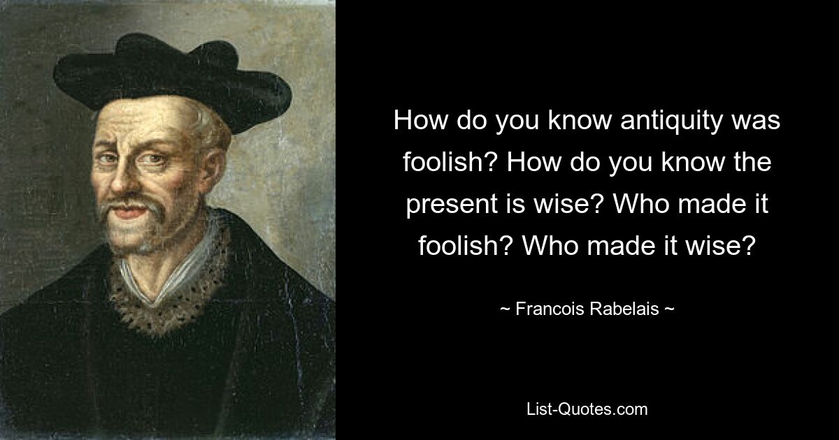 How do you know antiquity was foolish? How do you know the present is wise? Who made it foolish? Who made it wise? — © Francois Rabelais