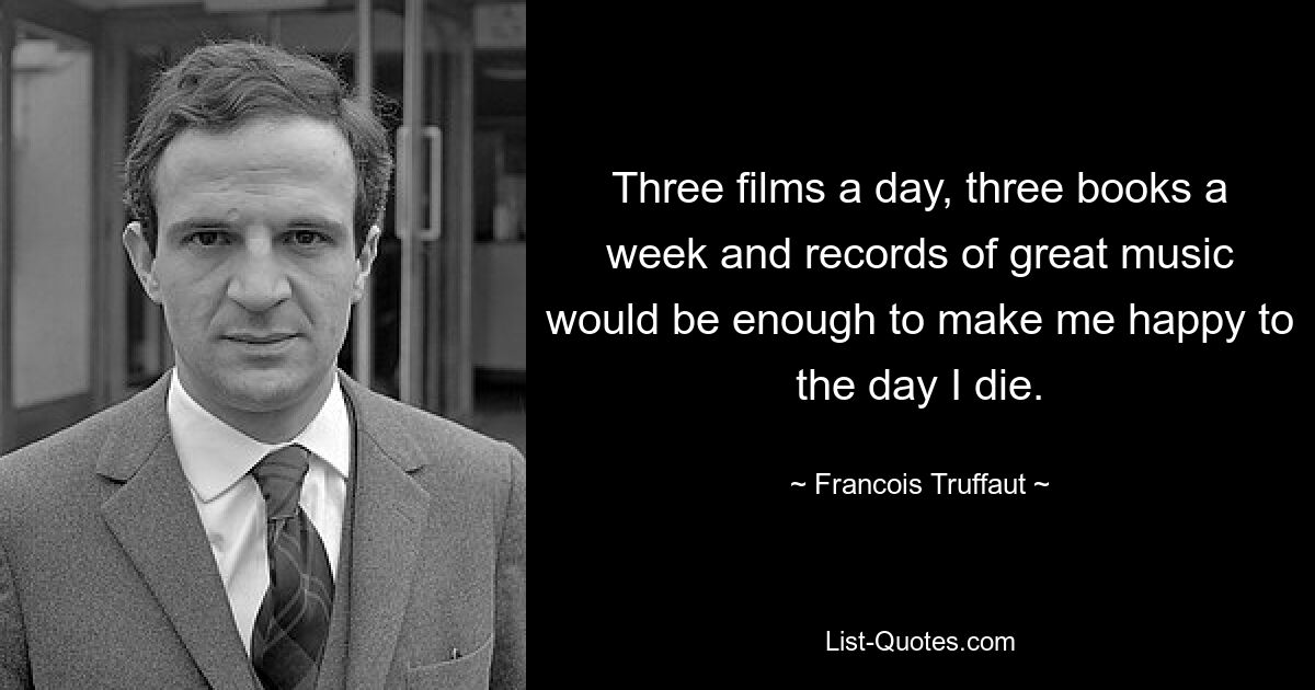 Three films a day, three books a week and records of great music would be enough to make me happy to the day I die. — © Francois Truffaut