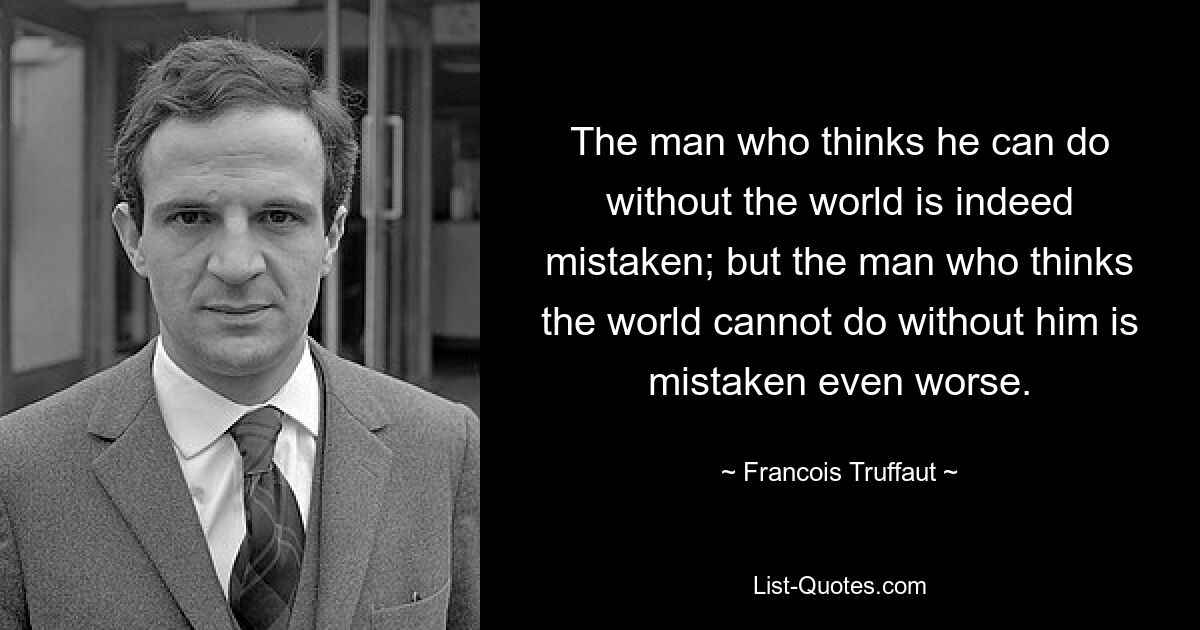 Человек, который думает, что может обойтись без мира, действительно заблуждается; но человек, который думает, что мир не может обойтись без него, заблуждается еще хуже. — © Франсуа Трюффо 
