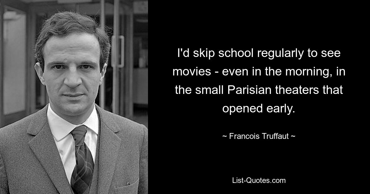 I'd skip school regularly to see movies - even in the morning, in the small Parisian theaters that opened early. — © Francois Truffaut