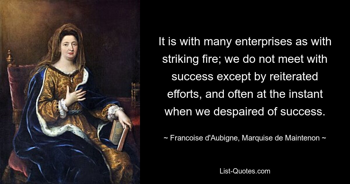 It is with many enterprises as with striking fire; we do not meet with success except by reiterated efforts, and often at the instant when we despaired of success. — © Francoise d'Aubigne, Marquise de Maintenon