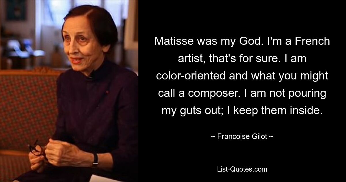 Matisse was my God. I'm a French artist, that's for sure. I am color-oriented and what you might call a composer. I am not pouring my guts out; I keep them inside. — © Francoise Gilot