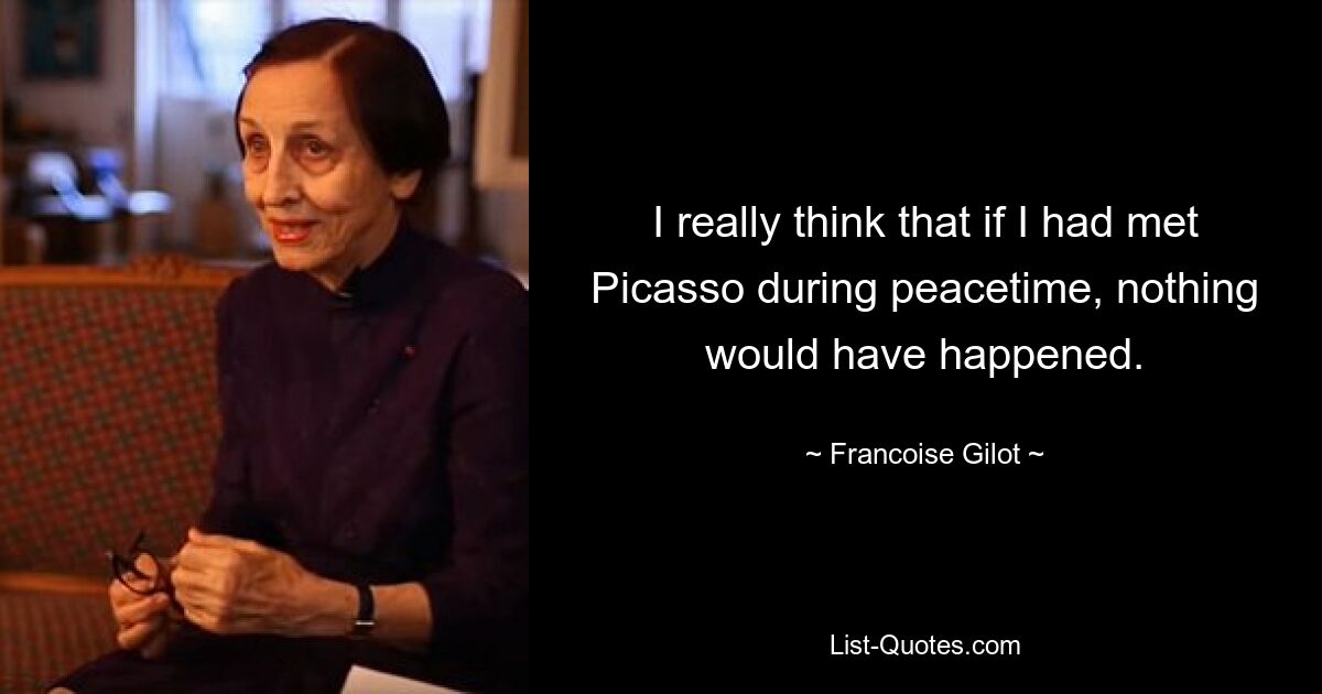 I really think that if I had met Picasso during peacetime, nothing would have happened. — © Francoise Gilot