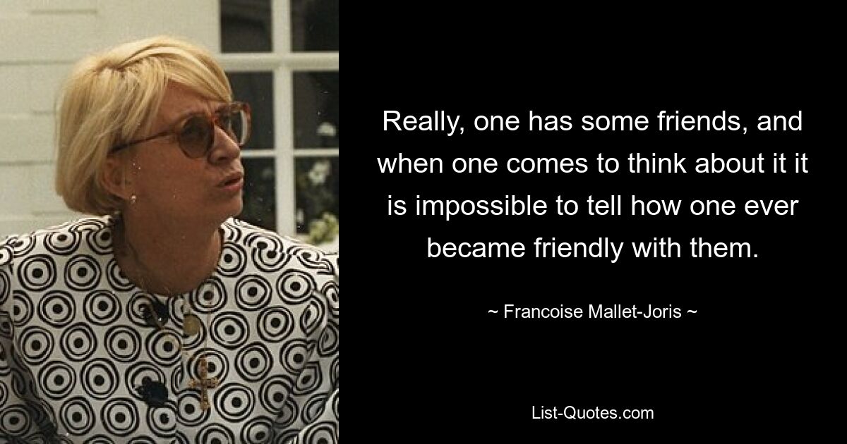 Really, one has some friends, and when one comes to think about it it is impossible to tell how one ever became friendly with them. — © Francoise Mallet-Joris