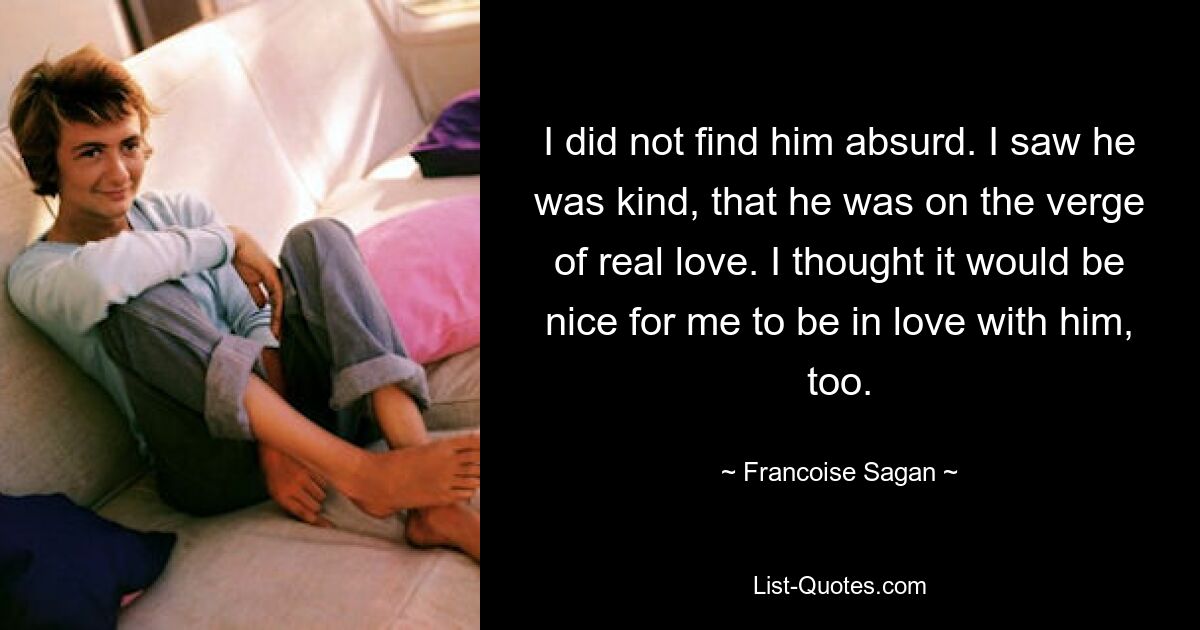 I did not find him absurd. I saw he was kind, that he was on the verge of real love. I thought it would be nice for me to be in love with him, too. — © Francoise Sagan