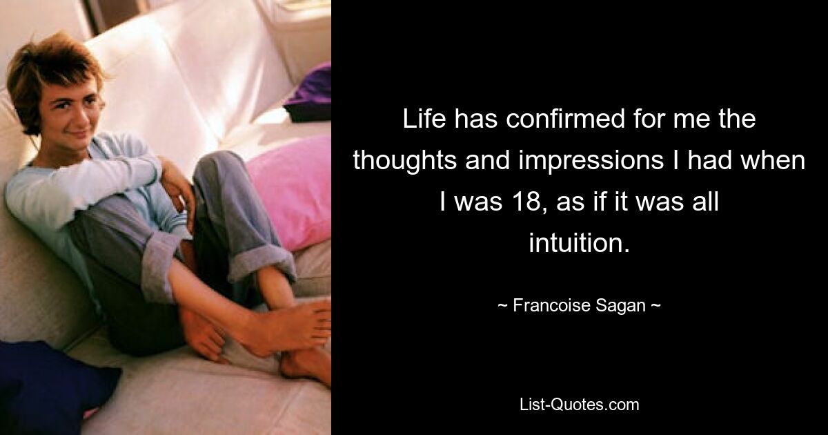 Life has confirmed for me the thoughts and impressions I had when I was 18, as if it was all intuition. — © Francoise Sagan