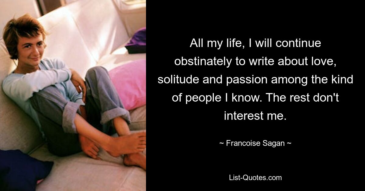 All my life, I will continue obstinately to write about love, solitude and passion among the kind of people I know. The rest don't interest me. — © Francoise Sagan