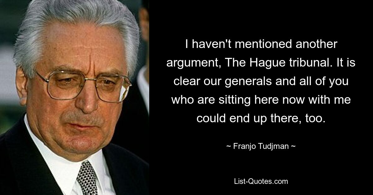 I haven't mentioned another argument, The Hague tribunal. It is clear our generals and all of you who are sitting here now with me could end up there, too. — © Franjo Tudjman