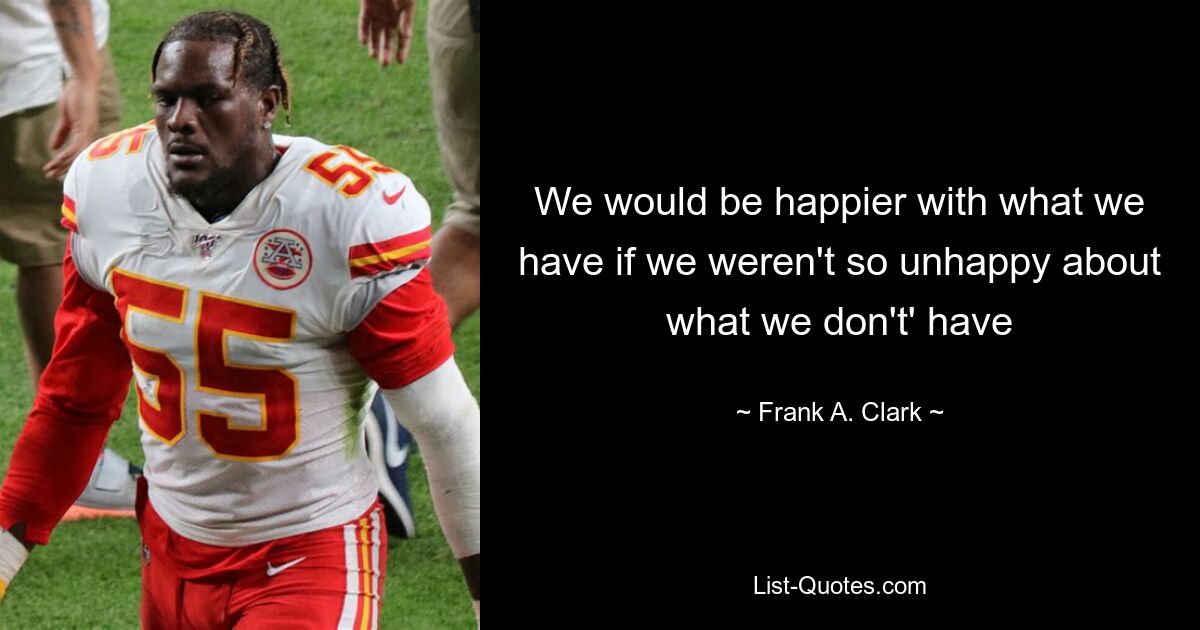 We would be happier with what we have if we weren't so unhappy about what we don't' have — © Frank A. Clark