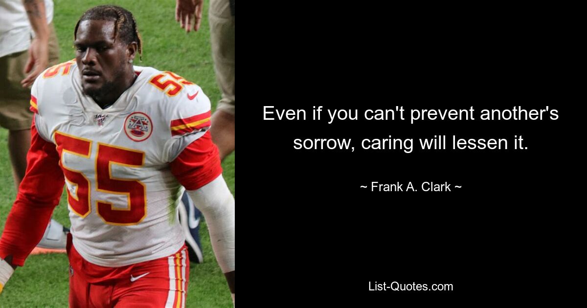 Even if you can't prevent another's sorrow, caring will lessen it. — © Frank A. Clark