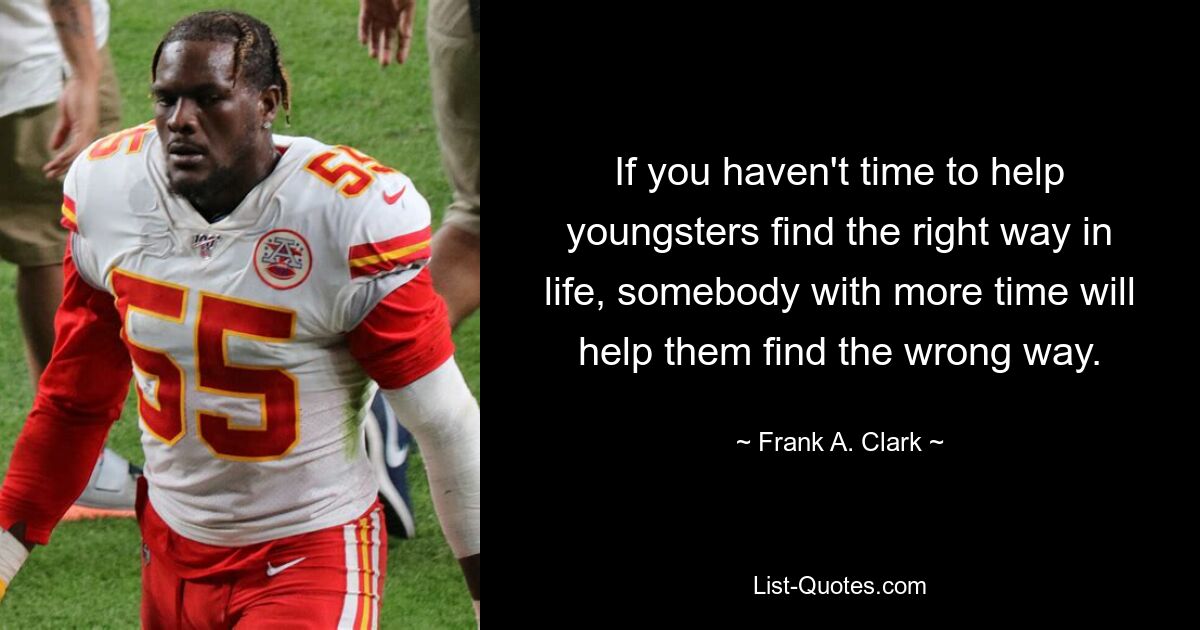 If you haven't time to help youngsters find the right way in life, somebody with more time will help them find the wrong way. — © Frank A. Clark