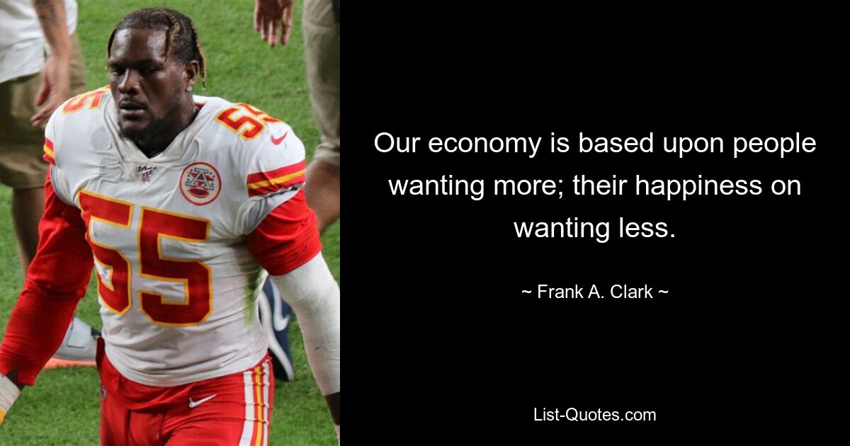 Our economy is based upon people wanting more; their happiness on wanting less. — © Frank A. Clark