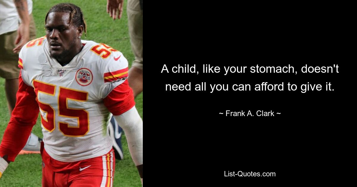 A child, like your stomach, doesn't need all you can afford to give it. — © Frank A. Clark