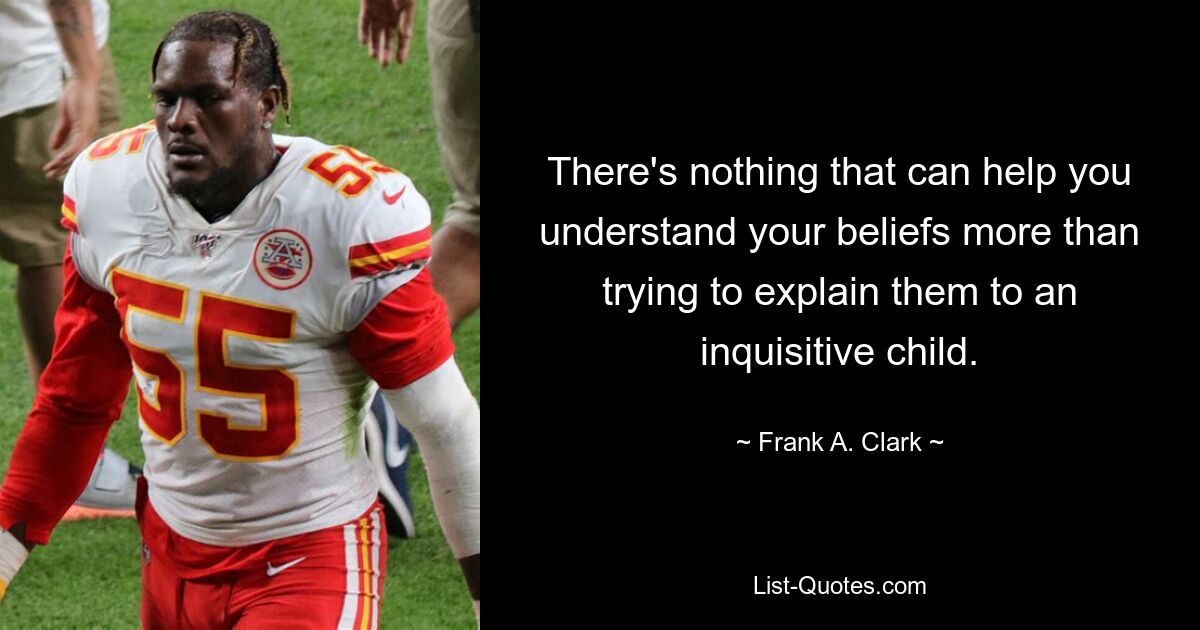 There's nothing that can help you understand your beliefs more than trying to explain them to an inquisitive child. — © Frank A. Clark