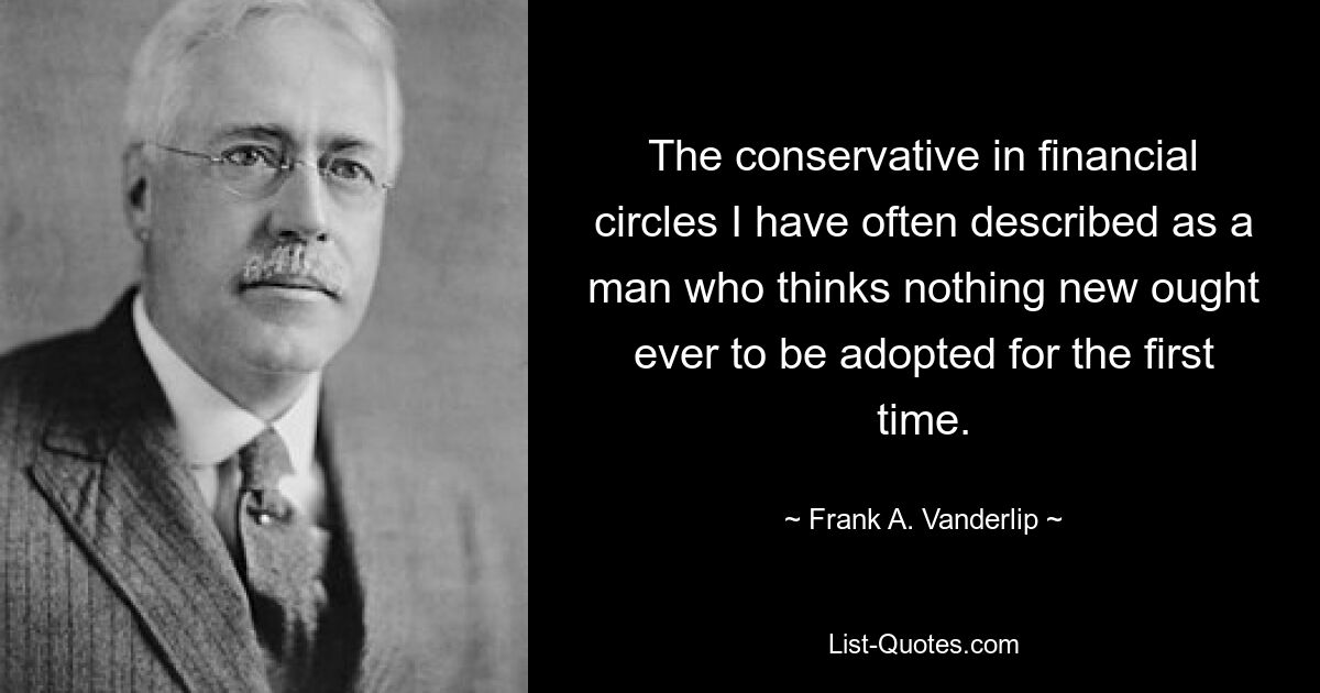 The conservative in financial circles I have often described as a man who thinks nothing new ought ever to be adopted for the first time. — © Frank A. Vanderlip