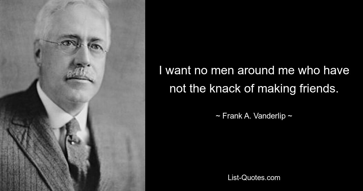 I want no men around me who have not the knack of making friends. — © Frank A. Vanderlip