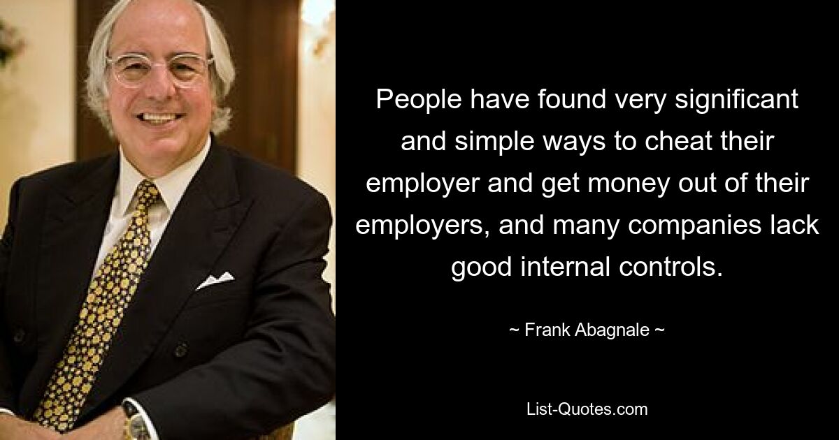 People have found very significant and simple ways to cheat their employer and get money out of their employers, and many companies lack good internal controls. — © Frank Abagnale