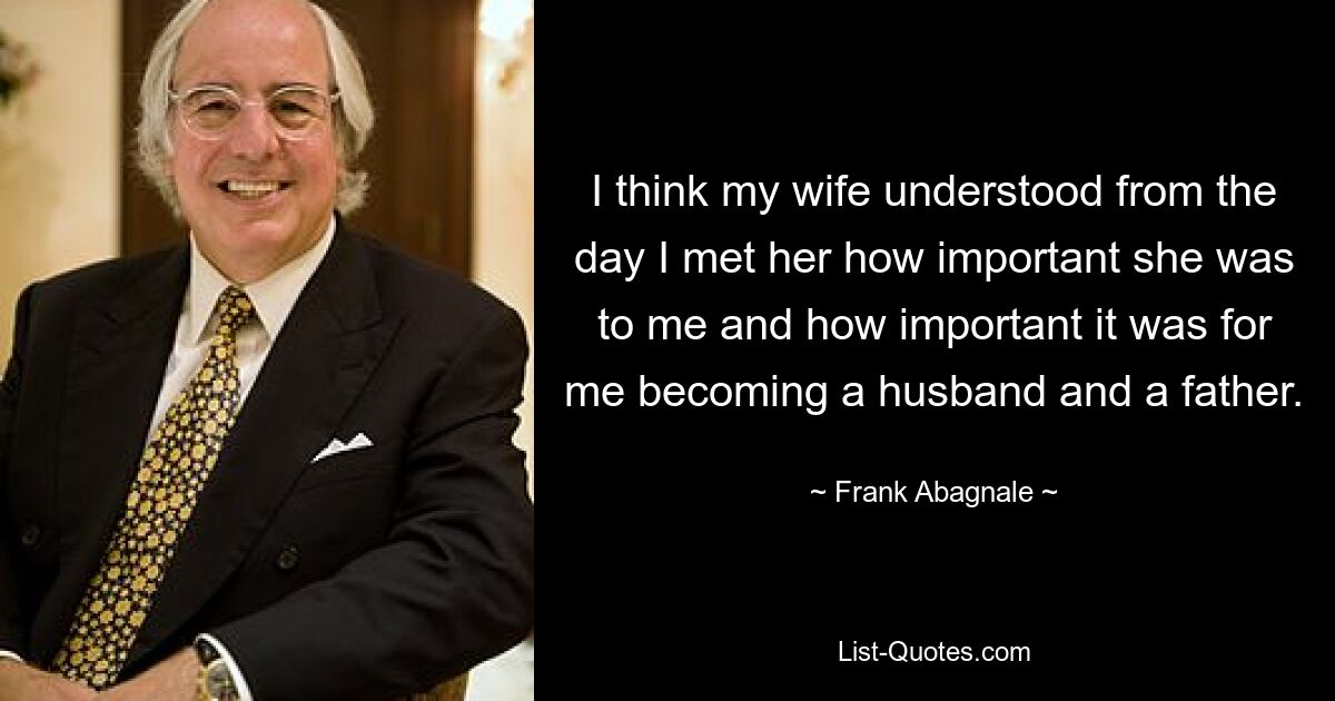 I think my wife understood from the day I met her how important she was to me and how important it was for me becoming a husband and a father. — © Frank Abagnale