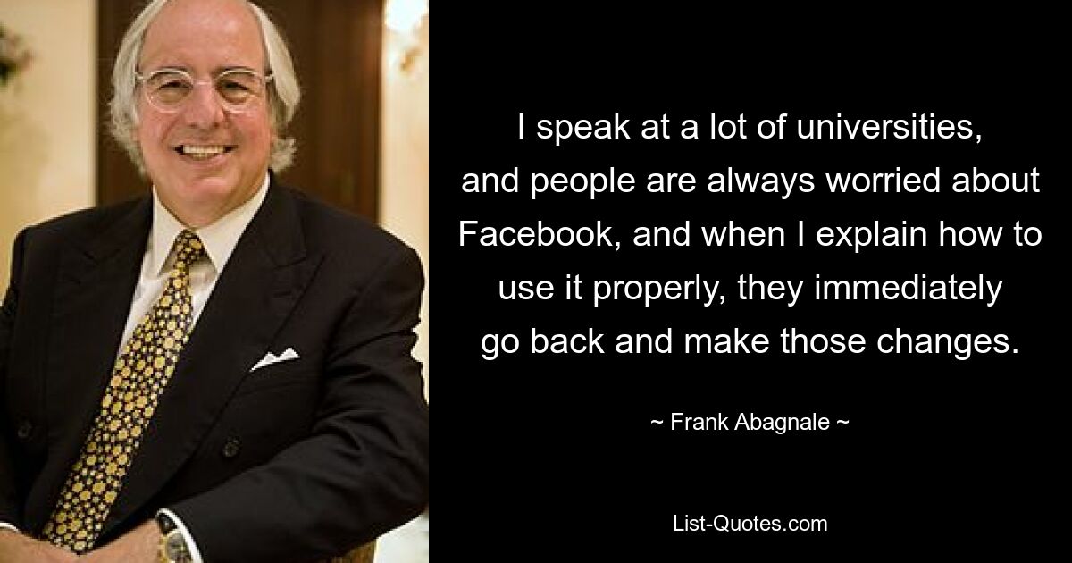 I speak at a lot of universities, and people are always worried about Facebook, and when I explain how to use it properly, they immediately go back and make those changes. — © Frank Abagnale