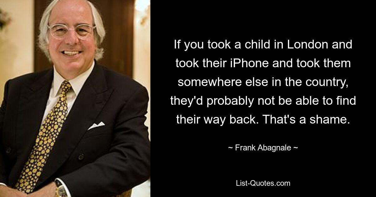 If you took a child in London and took their iPhone and took them somewhere else in the country, they'd probably not be able to find their way back. That's a shame. — © Frank Abagnale