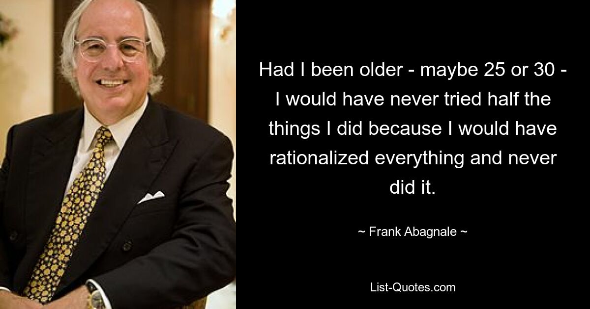 Had I been older - maybe 25 or 30 - I would have never tried half the things I did because I would have rationalized everything and never did it. — © Frank Abagnale