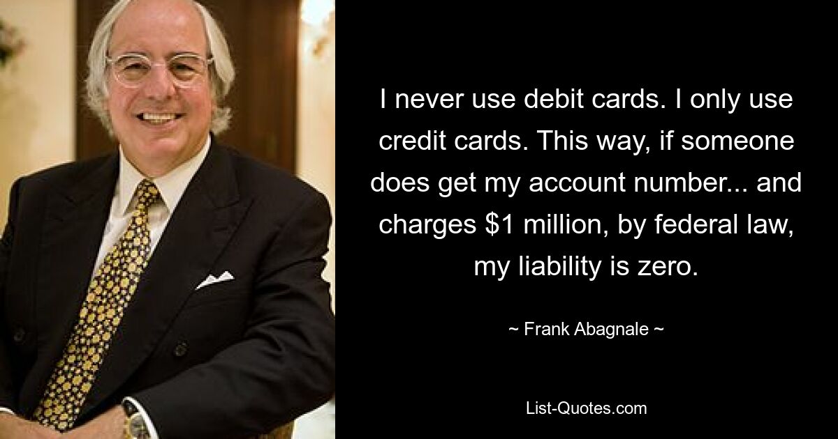 I never use debit cards. I only use credit cards. This way, if someone does get my account number... and charges $1 million, by federal law, my liability is zero. — © Frank Abagnale