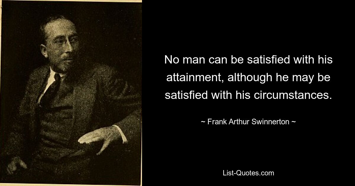 No man can be satisfied with his attainment, although he may be satisfied with his circumstances. — © Frank Arthur Swinnerton