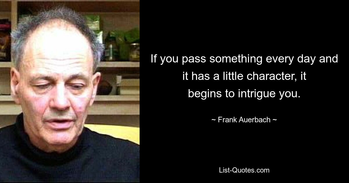 If you pass something every day and it has a little character, it begins to intrigue you. — © Frank Auerbach