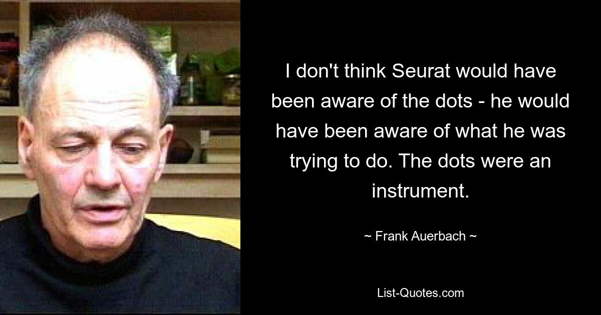 I don't think Seurat would have been aware of the dots - he would have been aware of what he was trying to do. The dots were an instrument. — © Frank Auerbach