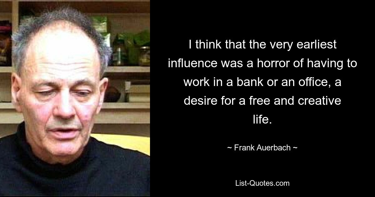 I think that the very earliest influence was a horror of having to work in a bank or an office, a desire for a free and creative life. — © Frank Auerbach