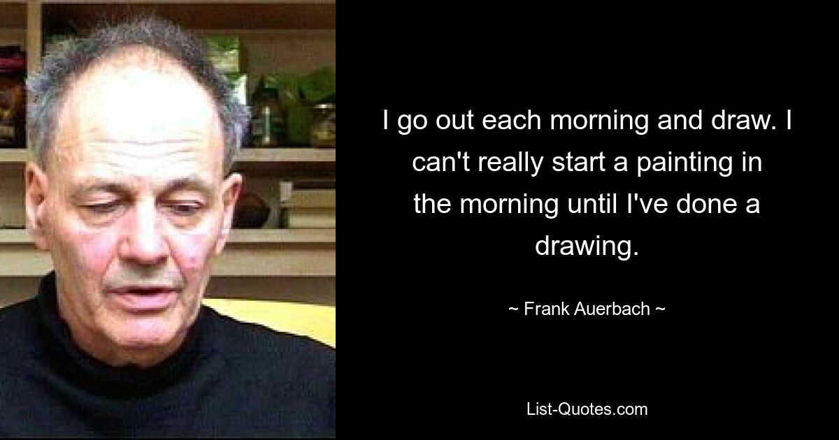 I go out each morning and draw. I can't really start a painting in the morning until I've done a drawing. — © Frank Auerbach