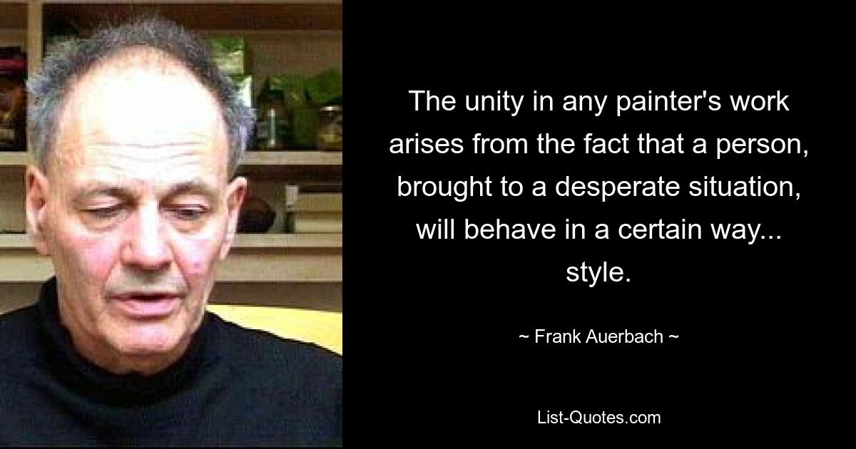 The unity in any painter's work arises from the fact that a person, brought to a desperate situation, will behave in a certain way... style. — © Frank Auerbach