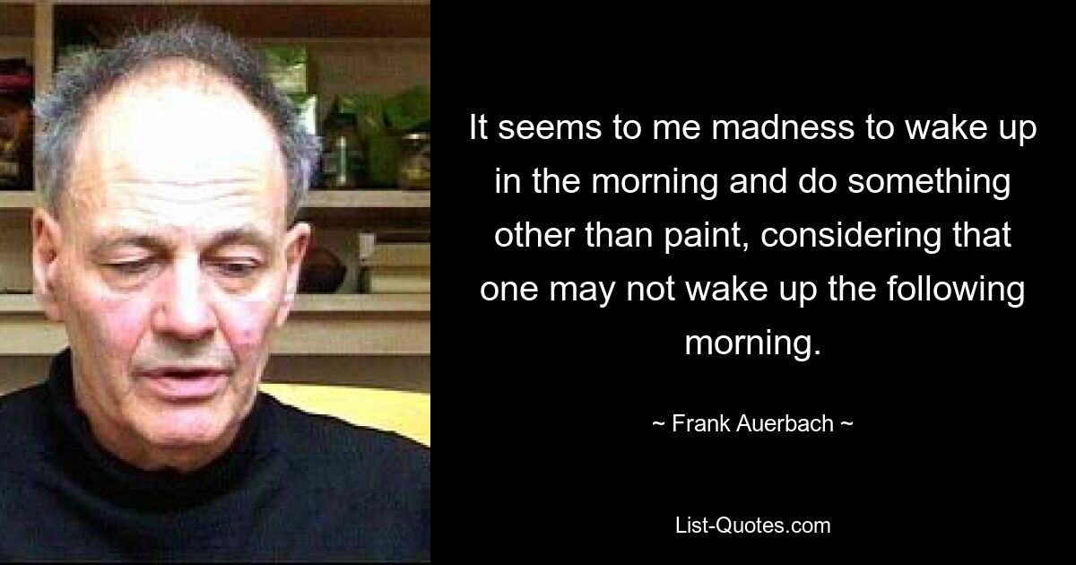 Es erscheint mir verrückt, morgens aufzuwachen und etwas anderes als zu malen, wenn man bedenkt, dass man am nächsten Morgen möglicherweise nicht mehr aufwacht. — © Frank Auerbach 