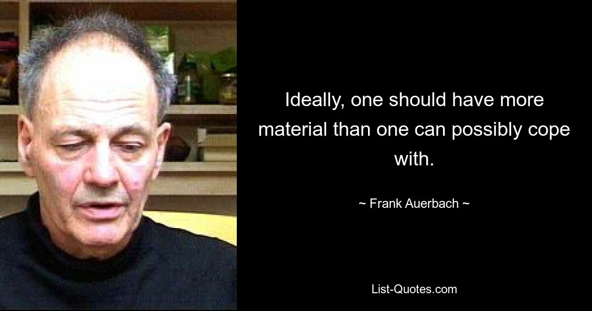 Ideally, one should have more material than one can possibly cope with. — © Frank Auerbach