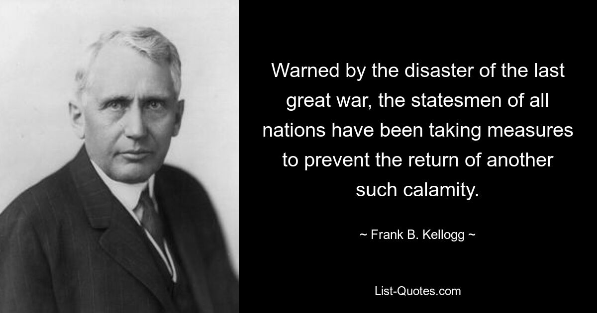 Warned by the disaster of the last great war, the statesmen of all nations have been taking measures to prevent the return of another such calamity. — © Frank B. Kellogg