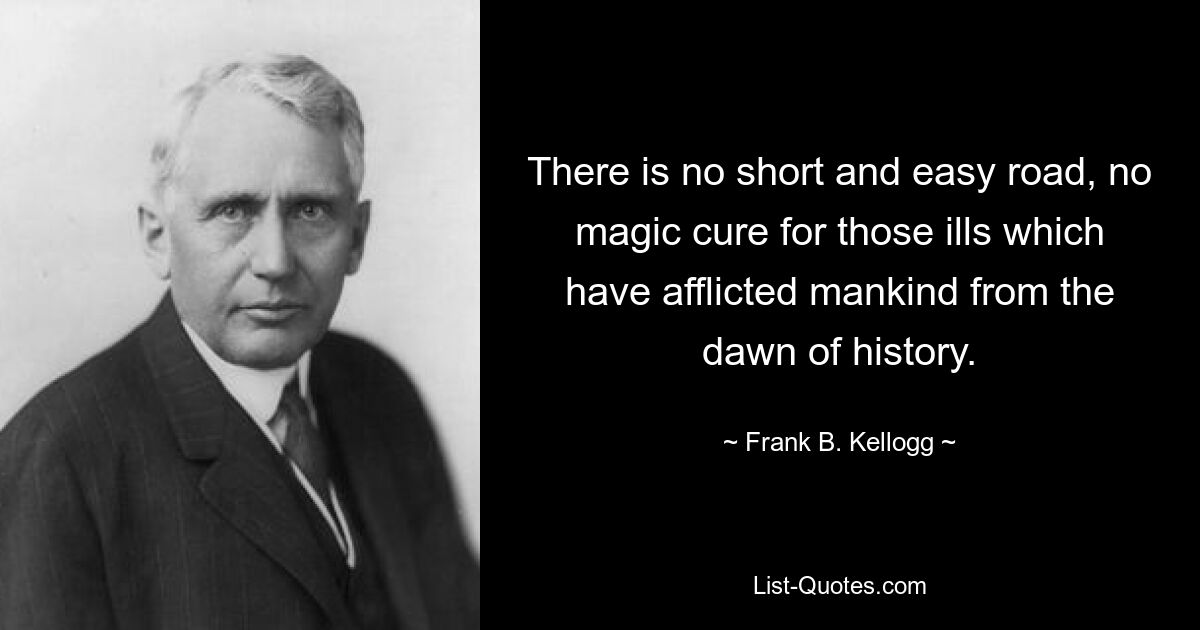 There is no short and easy road, no magic cure for those ills which have afflicted mankind from the dawn of history. — © Frank B. Kellogg