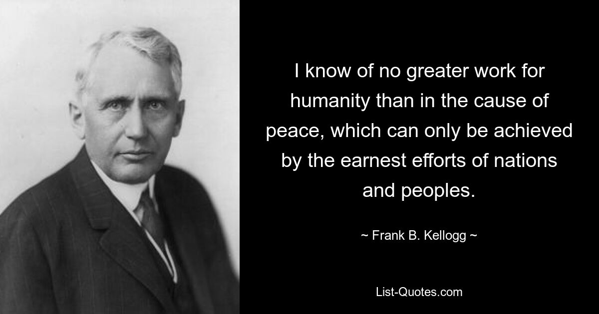 Ich kenne keine größere Arbeit für die Menschheit als die Sache des Friedens, der nur durch die ernsthaften Bemühungen von Nationen und Völkern erreicht werden kann. — © Frank B. Kellogg