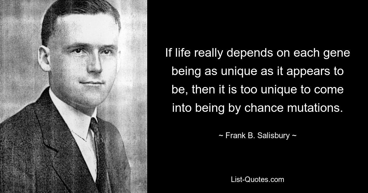 If life really depends on each gene being as unique as it appears to be, then it is too unique to come into being by chance mutations. — © Frank B. Salisbury