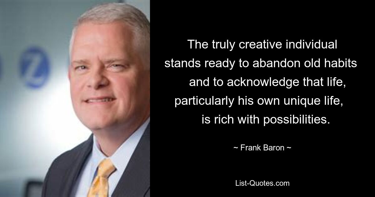 The truly creative individual stands ready to abandon old habits     and to acknowledge that life, particularly his own unique life,     is rich with possibilities. — © Frank Baron