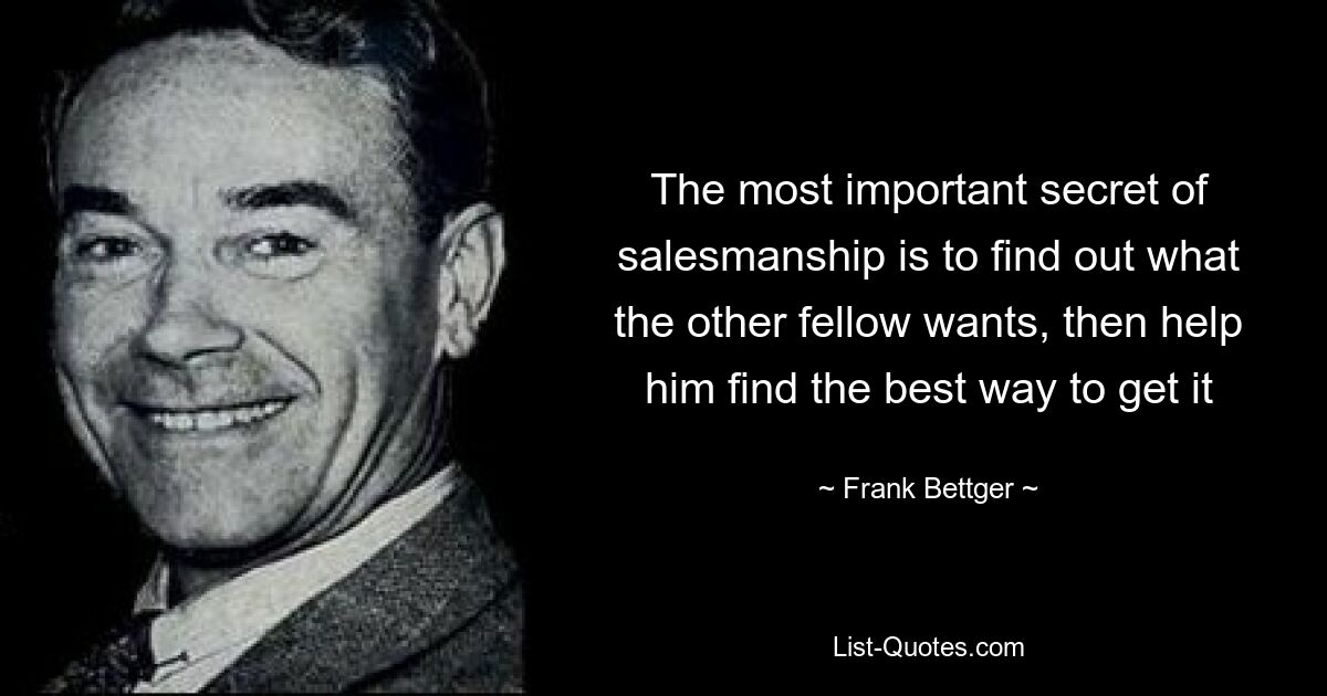 The most important secret of salesmanship is to find out what the other fellow wants, then help him find the best way to get it — © Frank Bettger