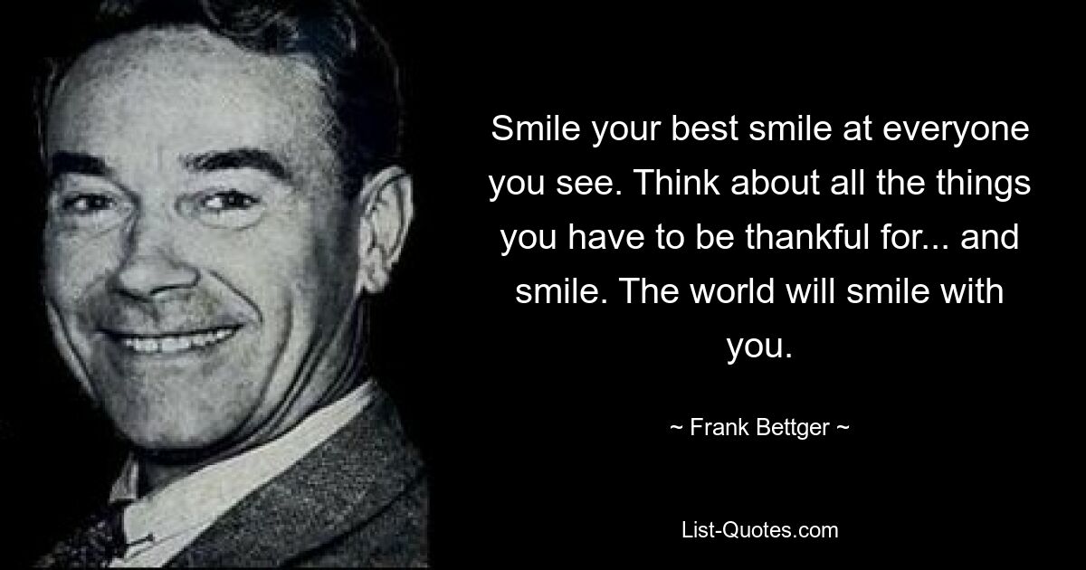 Smile your best smile at everyone you see. Think about all the things you have to be thankful for... and smile. The world will smile with you. — © Frank Bettger