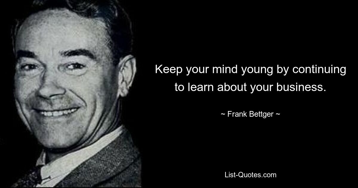 Keep your mind young by continuing to learn about your business. — © Frank Bettger