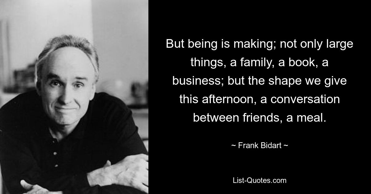 But being is making; not only large things, a family, a book, a business; but the shape we give this afternoon, a conversation between friends, a meal. — © Frank Bidart