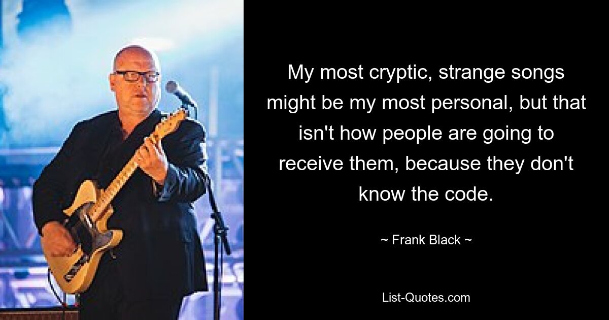 My most cryptic, strange songs might be my most personal, but that isn't how people are going to receive them, because they don't know the code. — © Frank Black