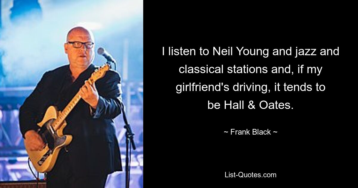 I listen to Neil Young and jazz and classical stations and, if my girlfriend's driving, it tends to be Hall & Oates. — © Frank Black