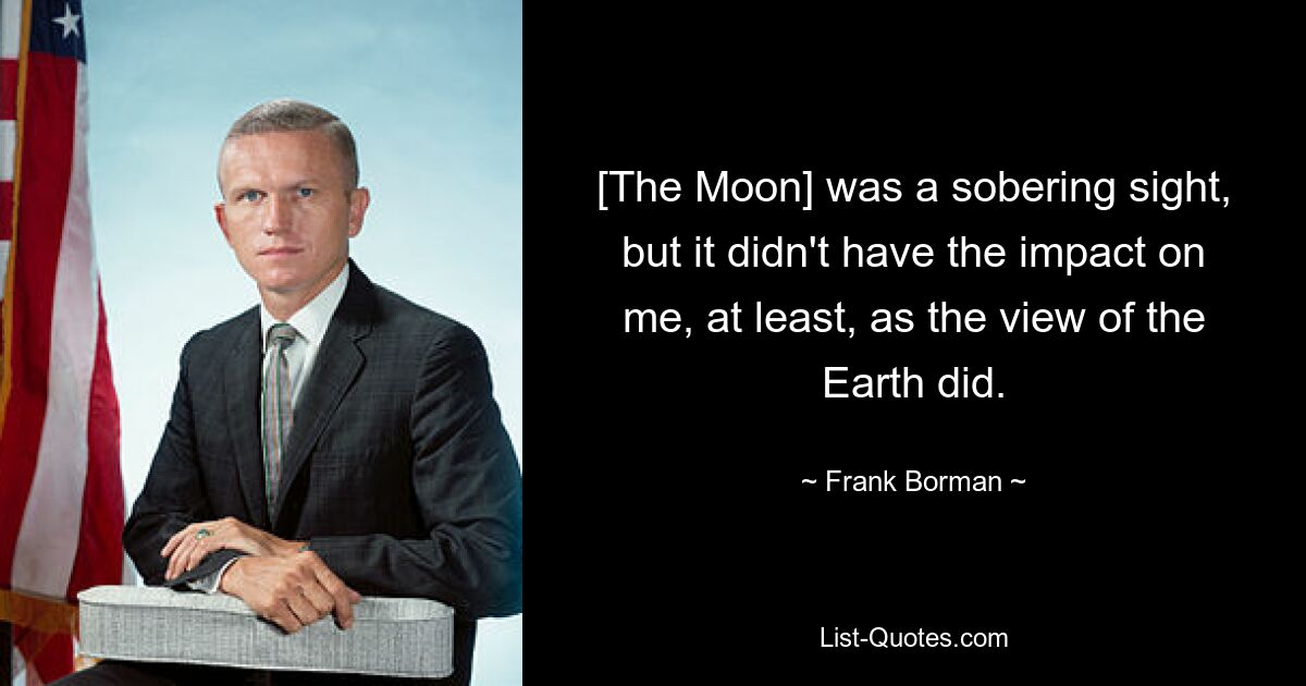 [The Moon] was a sobering sight, but it didn't have the impact on me, at least, as the view of the Earth did. — © Frank Borman