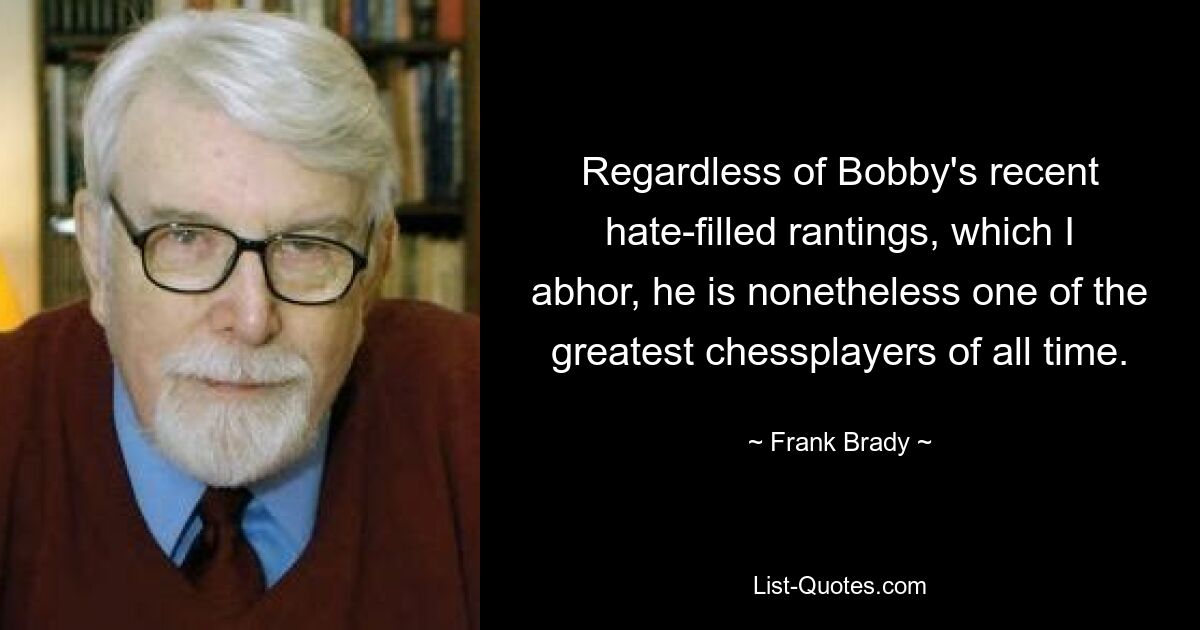 Regardless of Bobby's recent hate-filled rantings, which I abhor, he is nonetheless one of the greatest chessplayers of all time. — © Frank Brady