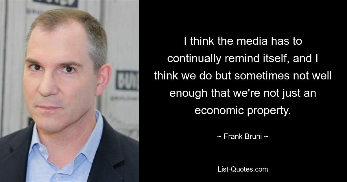 I think the media has to continually remind itself, and I think we do but sometimes not well enough that we're not just an economic property. — © Frank Bruni