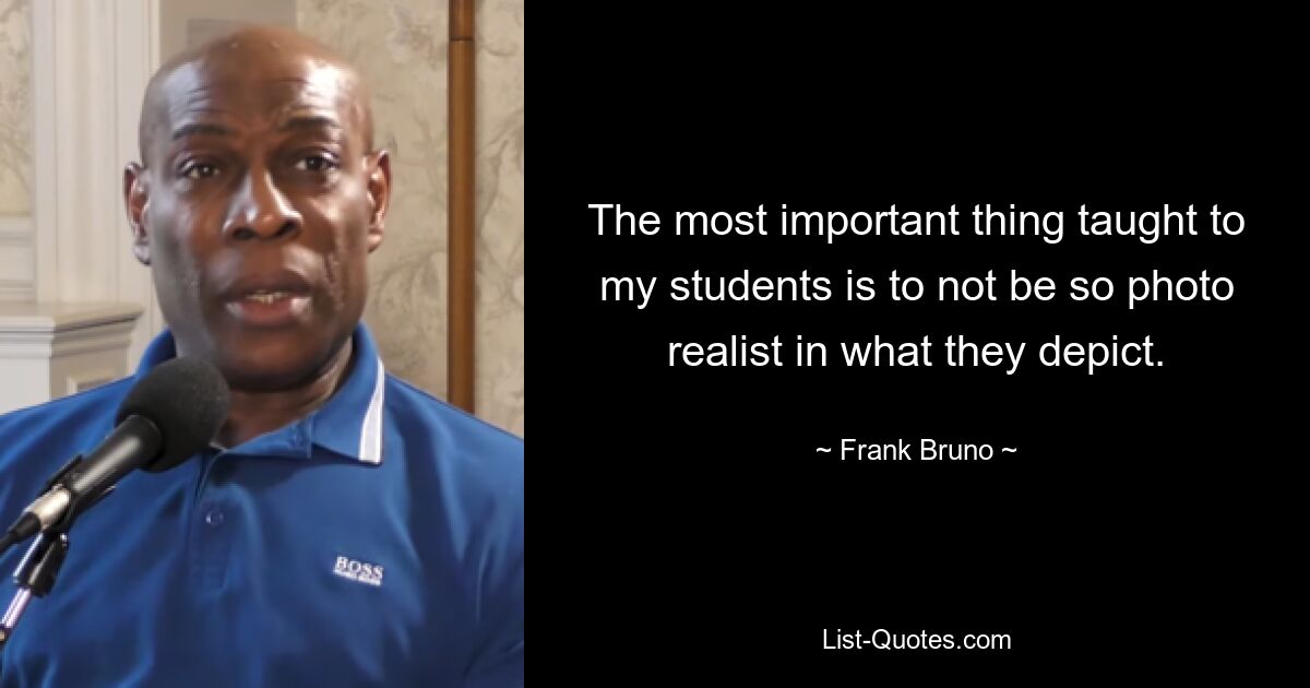 The most important thing taught to my students is to not be so photo realist in what they depict. — © Frank Bruno