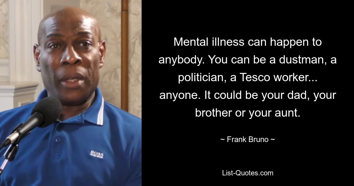 Mental illness can happen to anybody. You can be a dustman, a politician, a Tesco worker... anyone. It could be your dad, your brother or your aunt. — © Frank Bruno